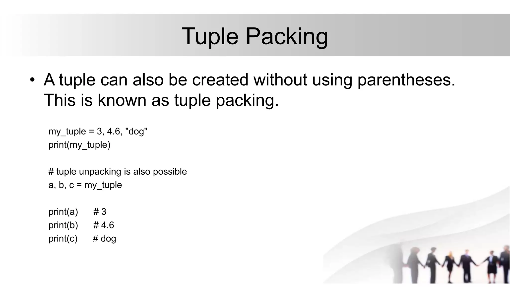 Tuple Packing
• A tuple can also be created without using parentheses.
This is known as tuple packing.
my_tuple = 3, 4.6, "dog"
print(my_tuple)
# tuple unpacking is also possible
a, b, c = my_tuple
print(a) # 3
print(b) # 4.6
print(c) # dog
 
