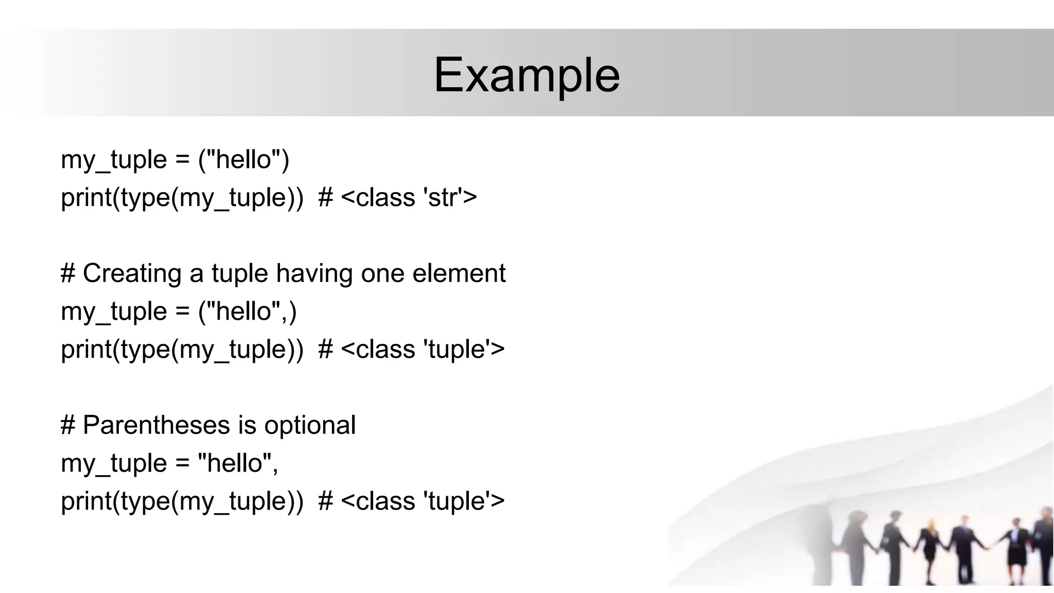 Example
my_tuple = ("hello")
print(type(my_tuple)) # <class 'str'>
# Creating a tuple having one element
my_tuple = ("hello",)
print(type(my_tuple)) # <class 'tuple'>
# Parentheses is optional
my_tuple = "hello",
print(type(my_tuple)) # <class 'tuple'>
 