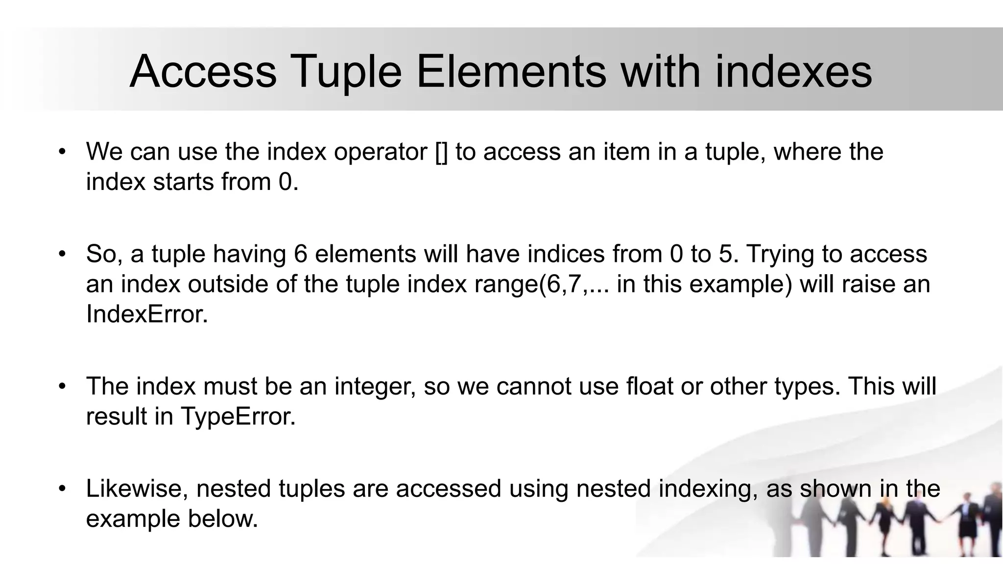 Access Tuple Elements with indexes
• We can use the index operator [] to access an item in a tuple, where the
index starts from 0.
• So, a tuple having 6 elements will have indices from 0 to 5. Trying to access
an index outside of the tuple index range(6,7,... in this example) will raise an
IndexError.
• The index must be an integer, so we cannot use float or other types. This will
result in TypeError.
• Likewise, nested tuples are accessed using nested indexing, as shown in the
example below.
 