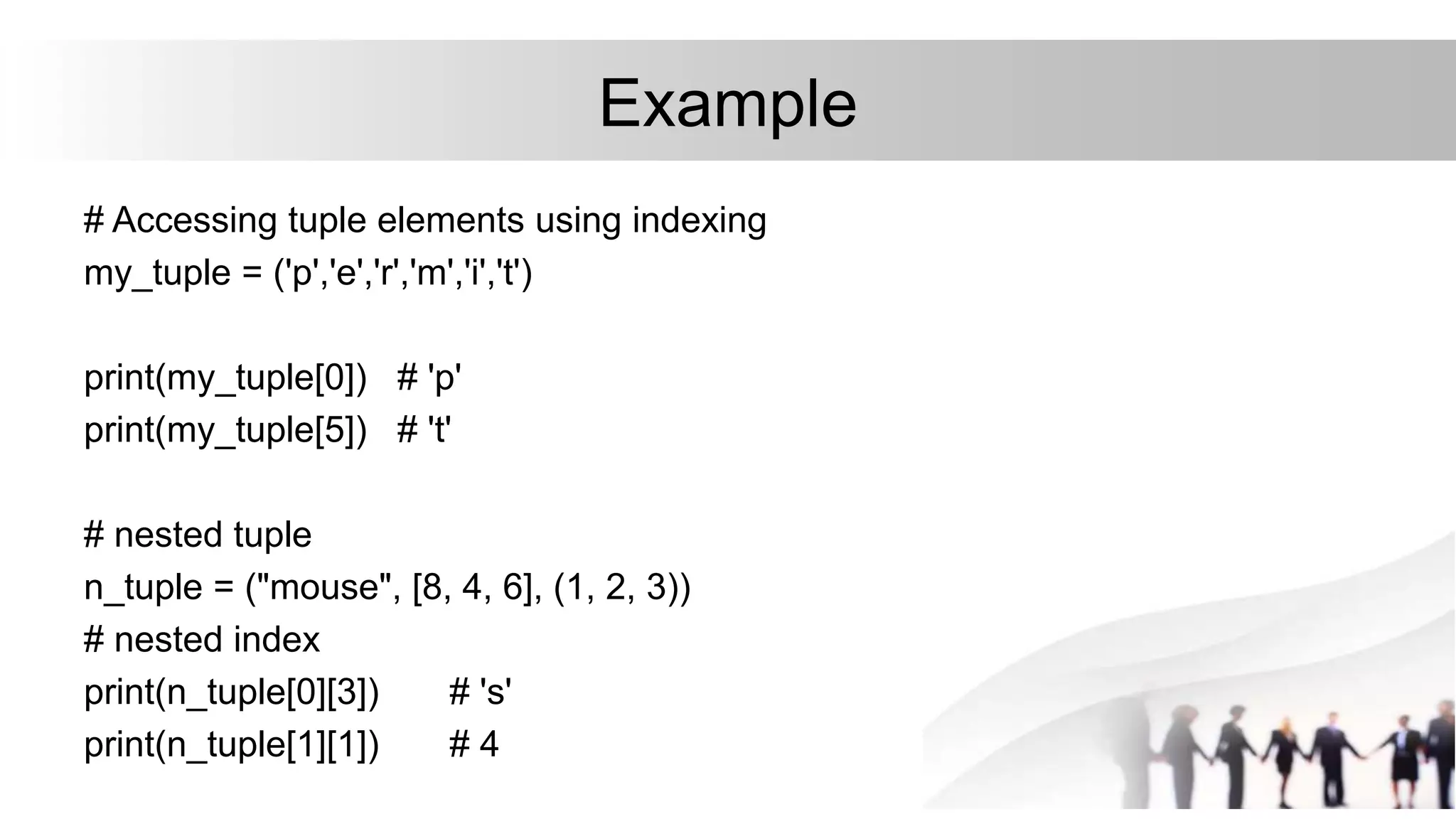 Example
# Accessing tuple elements using indexing
my_tuple = ('p','e','r','m','i','t')
print(my_tuple[0]) # 'p'
print(my_tuple[5]) # 't'
# nested tuple
n_tuple = ("mouse", [8, 4, 6], (1, 2, 3))
# nested index
print(n_tuple[0][3]) # 's'
print(n_tuple[1][1]) # 4
 