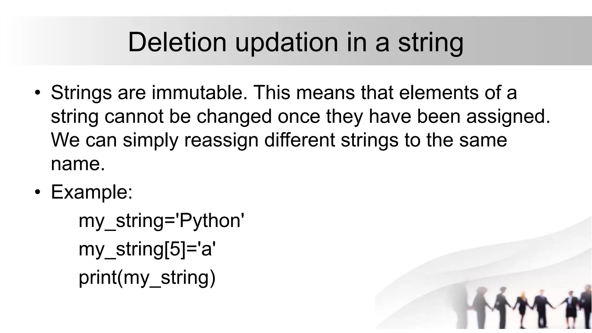 Deletion updation in a string
• Strings are immutable. This means that elements of a
string cannot be changed once they have been assigned.
We can simply reassign different strings to the same
name.
• Example:
my_string='Python'
my_string[5]='a'
print(my_string)
 