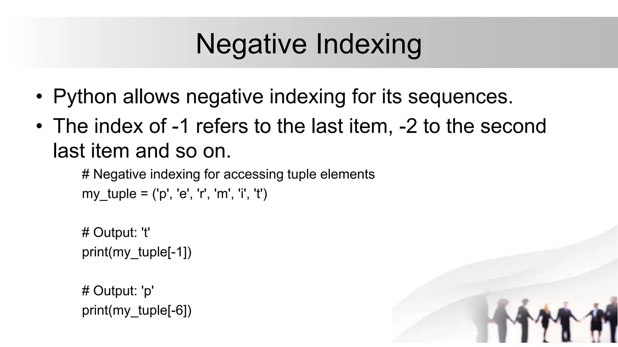 Negative Indexing
• Python allows negative indexing for its sequences.
• The index of -1 refers to the last item, -2 to the second
last item and so on.
# Negative indexing for accessing tuple elements
my_tuple = ('p', 'e', 'r', 'm', 'i', 't')
# Output: 't'
print(my_tuple[-1])
# Output: 'p'
print(my_tuple[-6])
 