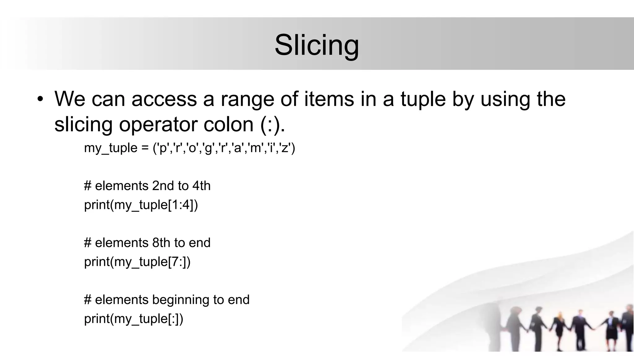 Slicing
• We can access a range of items in a tuple by using the
slicing operator colon (:).
my_tuple = ('p','r','o','g','r','a','m','i','z')
# elements 2nd to 4th
print(my_tuple[1:4])
# elements 8th to end
print(my_tuple[7:])
# elements beginning to end
print(my_tuple[:])
 