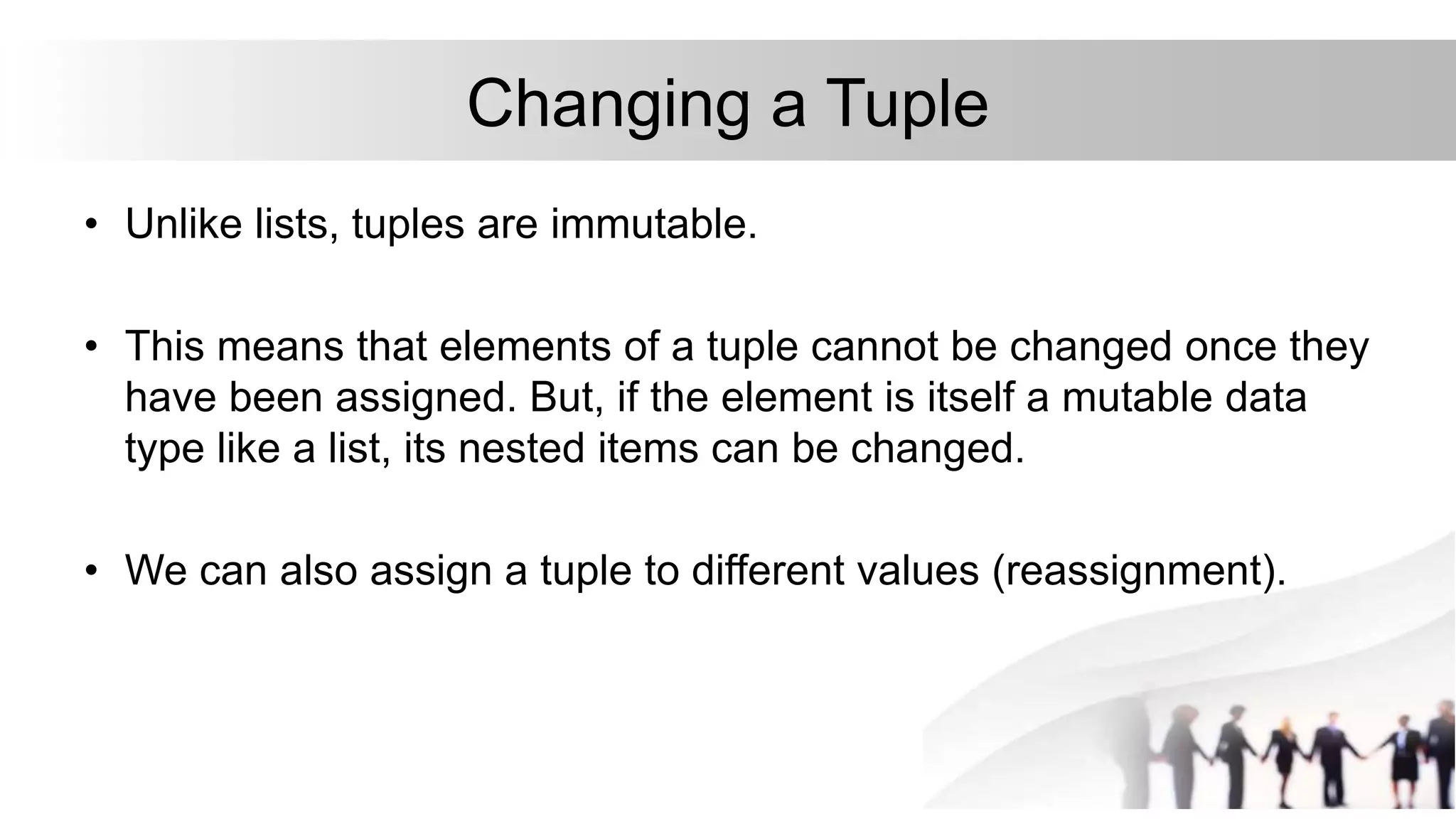 Changing a Tuple
• Unlike lists, tuples are immutable.
• This means that elements of a tuple cannot be changed once they
have been assigned. But, if the element is itself a mutable data
type like a list, its nested items can be changed.
• We can also assign a tuple to different values (reassignment).
 