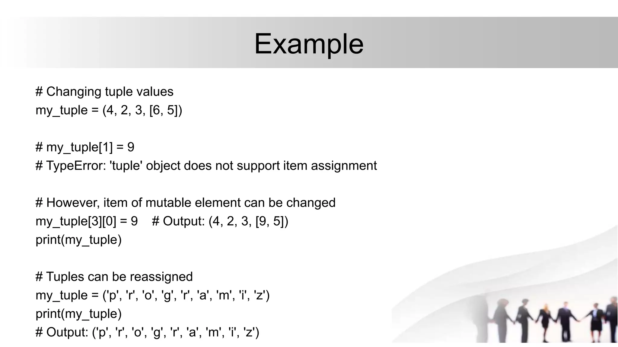Example
# Changing tuple values
my_tuple = (4, 2, 3, [6, 5])
# my_tuple[1] = 9
# TypeError: 'tuple' object does not support item assignment
# However, item of mutable element can be changed
my_tuple[3][0] = 9 # Output: (4, 2, 3, [9, 5])
print(my_tuple)
# Tuples can be reassigned
my_tuple = ('p', 'r', 'o', 'g', 'r', 'a', 'm', 'i', 'z')
print(my_tuple)
# Output: ('p', 'r', 'o', 'g', 'r', 'a', 'm', 'i', 'z')
 