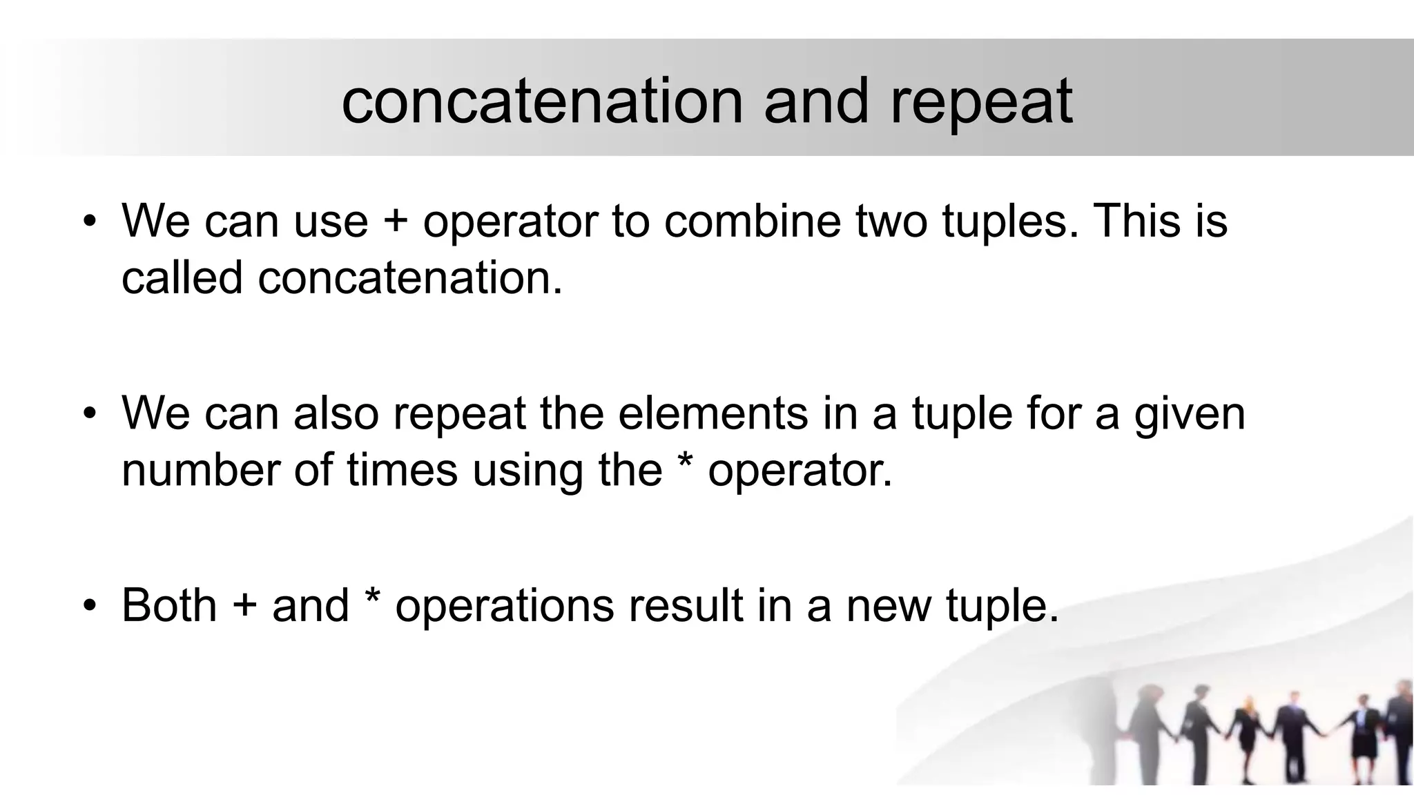 concatenation and repeat
• We can use + operator to combine two tuples. This is
called concatenation.
• We can also repeat the elements in a tuple for a given
number of times using the * operator.
• Both + and * operations result in a new tuple.
 