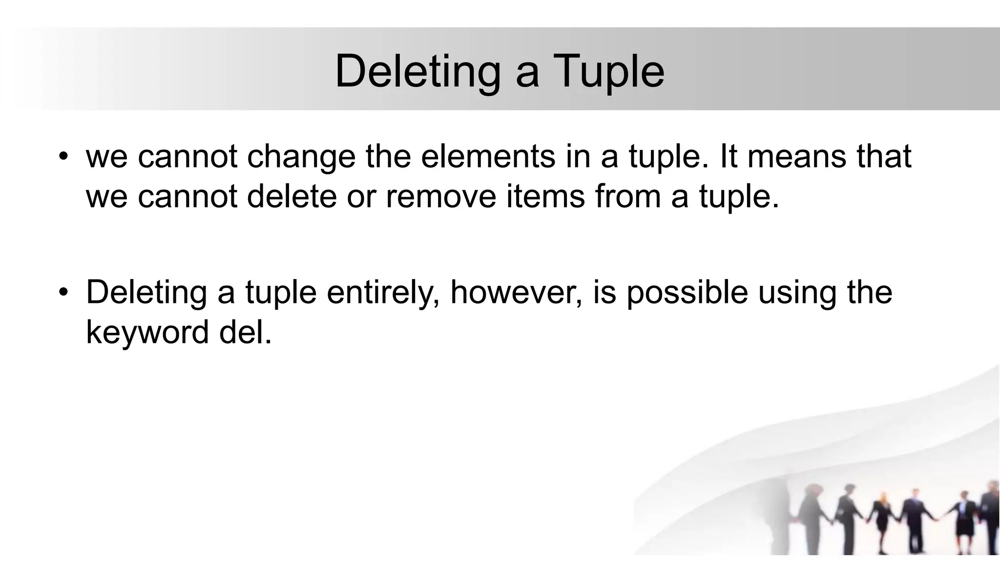 Deleting a Tuple
• we cannot change the elements in a tuple. It means that
we cannot delete or remove items from a tuple.
• Deleting a tuple entirely, however, is possible using the
keyword del.
 