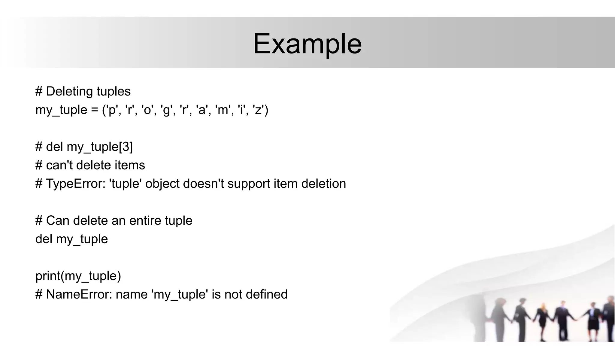 Example
# Deleting tuples
my_tuple = ('p', 'r', 'o', 'g', 'r', 'a', 'm', 'i', 'z')
# del my_tuple[3]
# can't delete items
# TypeError: 'tuple' object doesn't support item deletion
# Can delete an entire tuple
del my_tuple
print(my_tuple)
# NameError: name 'my_tuple' is not defined
 