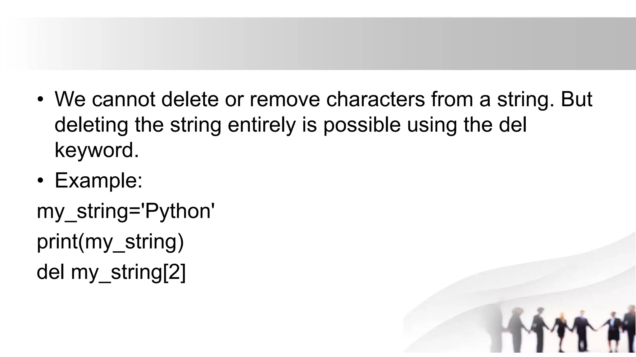 • We cannot delete or remove characters from a string. But
deleting the string entirely is possible using the del
keyword.
• Example:
my_string='Python'
print(my_string)
del my_string[2]
 