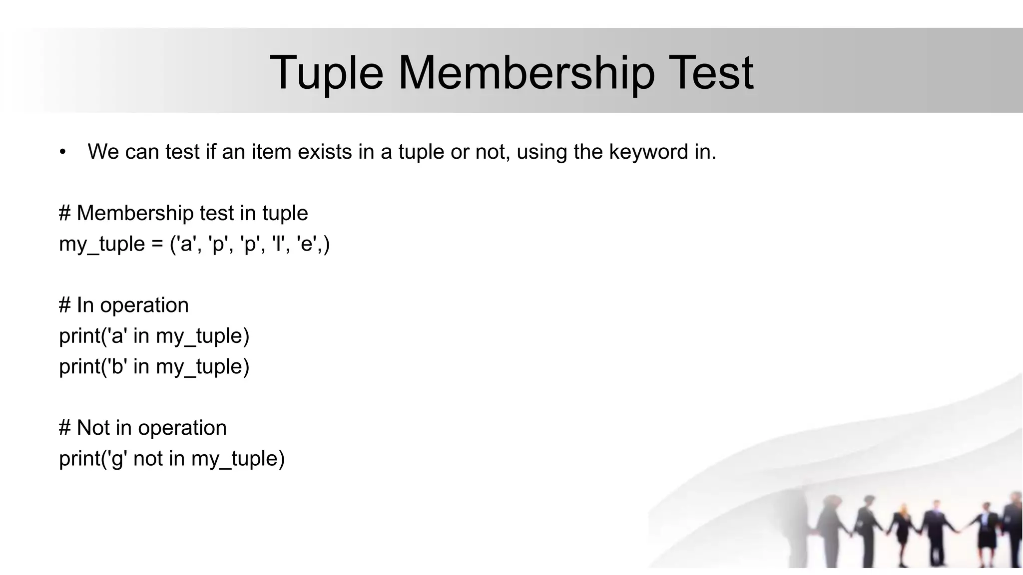 Tuple Membership Test
• We can test if an item exists in a tuple or not, using the keyword in.
# Membership test in tuple
my_tuple = ('a', 'p', 'p', 'l', 'e',)
# In operation
print('a' in my_tuple)
print('b' in my_tuple)
# Not in operation
print('g' not in my_tuple)
 