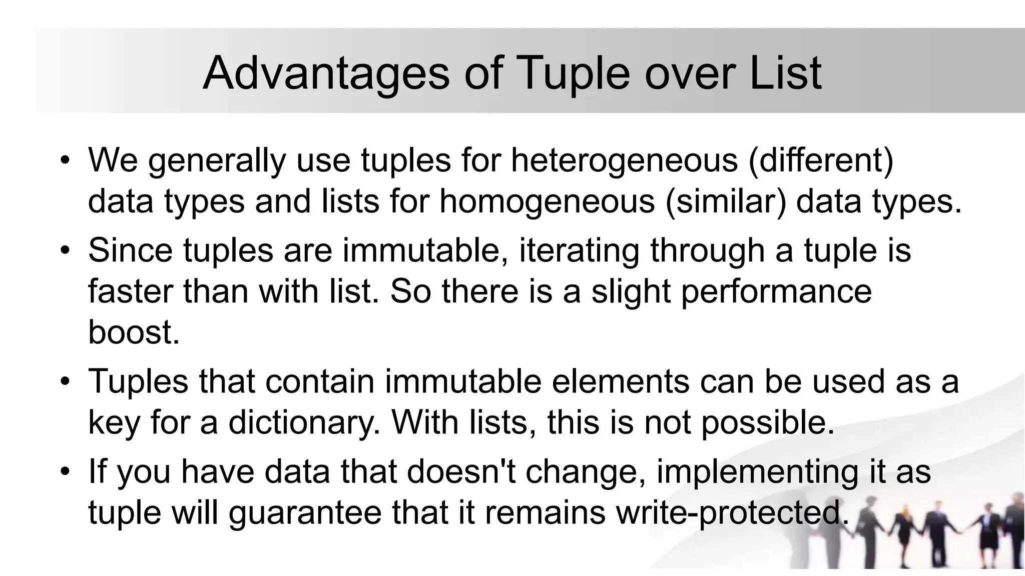 Advantages of Tuple over List
• We generally use tuples for heterogeneous (different)
data types and lists for homogeneous (similar) data types.
• Since tuples are immutable, iterating through a tuple is
faster than with list. So there is a slight performance
boost.
• Tuples that contain immutable elements can be used as a
key for a dictionary. With lists, this is not possible.
• If you have data that doesn't change, implementing it as
tuple will guarantee that it remains write-protected.
 