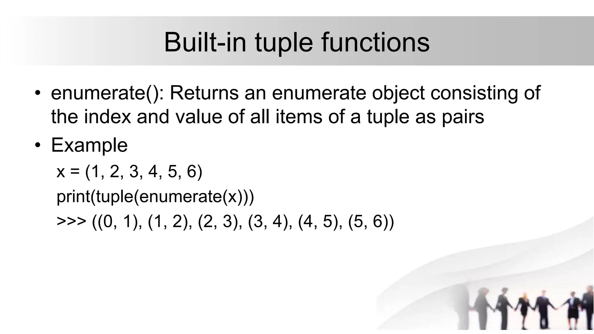 Built-in tuple functions
• enumerate(): Returns an enumerate object consisting of
the index and value of all items of a tuple as pairs
• Example
x = (1, 2, 3, 4, 5, 6)
print(tuple(enumerate(x)))
>>> ((0, 1), (1, 2), (2, 3), (3, 4), (4, 5), (5, 6))
 