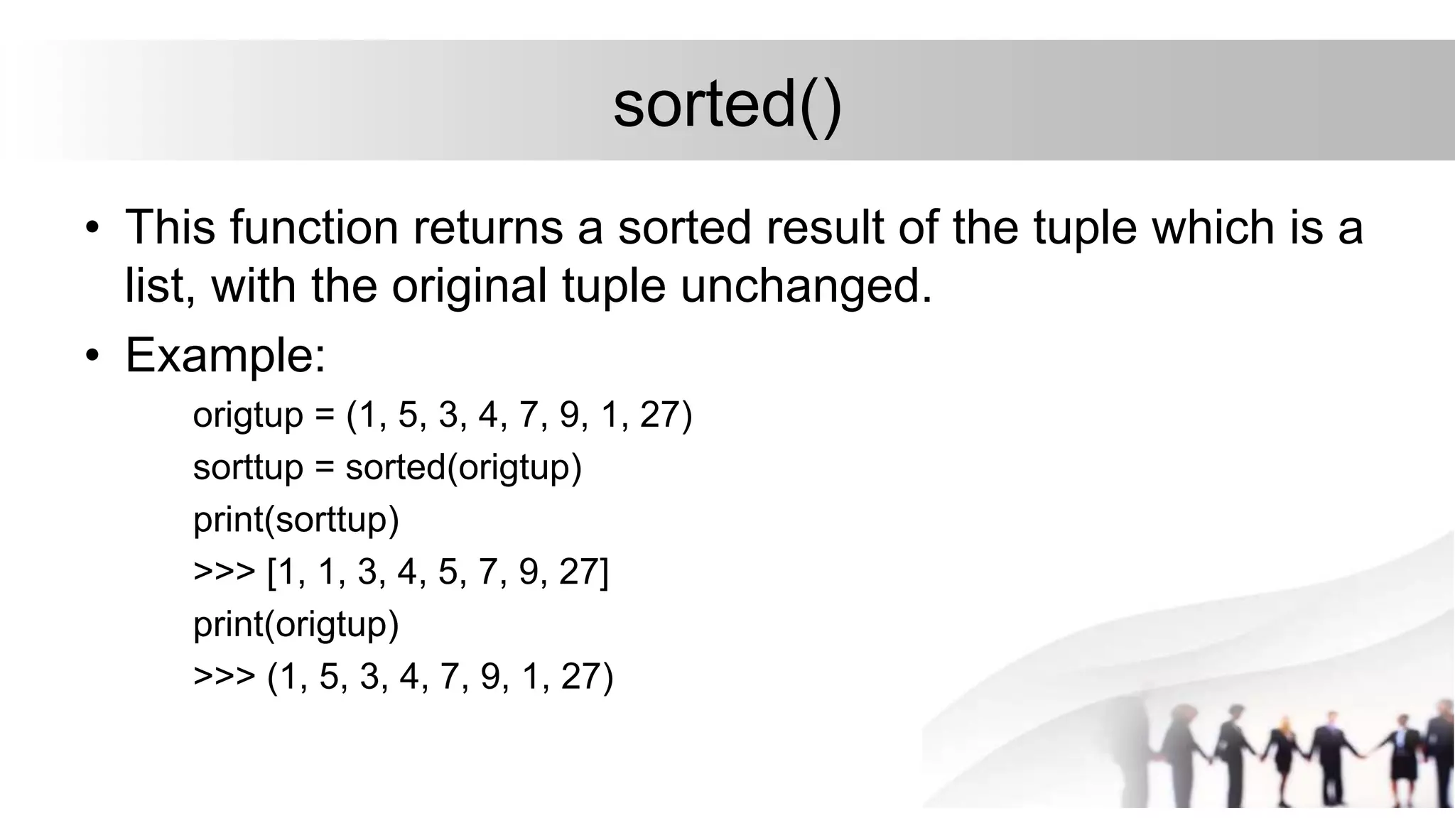 sorted()
• This function returns a sorted result of the tuple which is a
list, with the original tuple unchanged.
• Example:
origtup = (1, 5, 3, 4, 7, 9, 1, 27)
sorttup = sorted(origtup)
print(sorttup)
>>> [1, 1, 3, 4, 5, 7, 9, 27]
print(origtup)
>>> (1, 5, 3, 4, 7, 9, 1, 27)
 