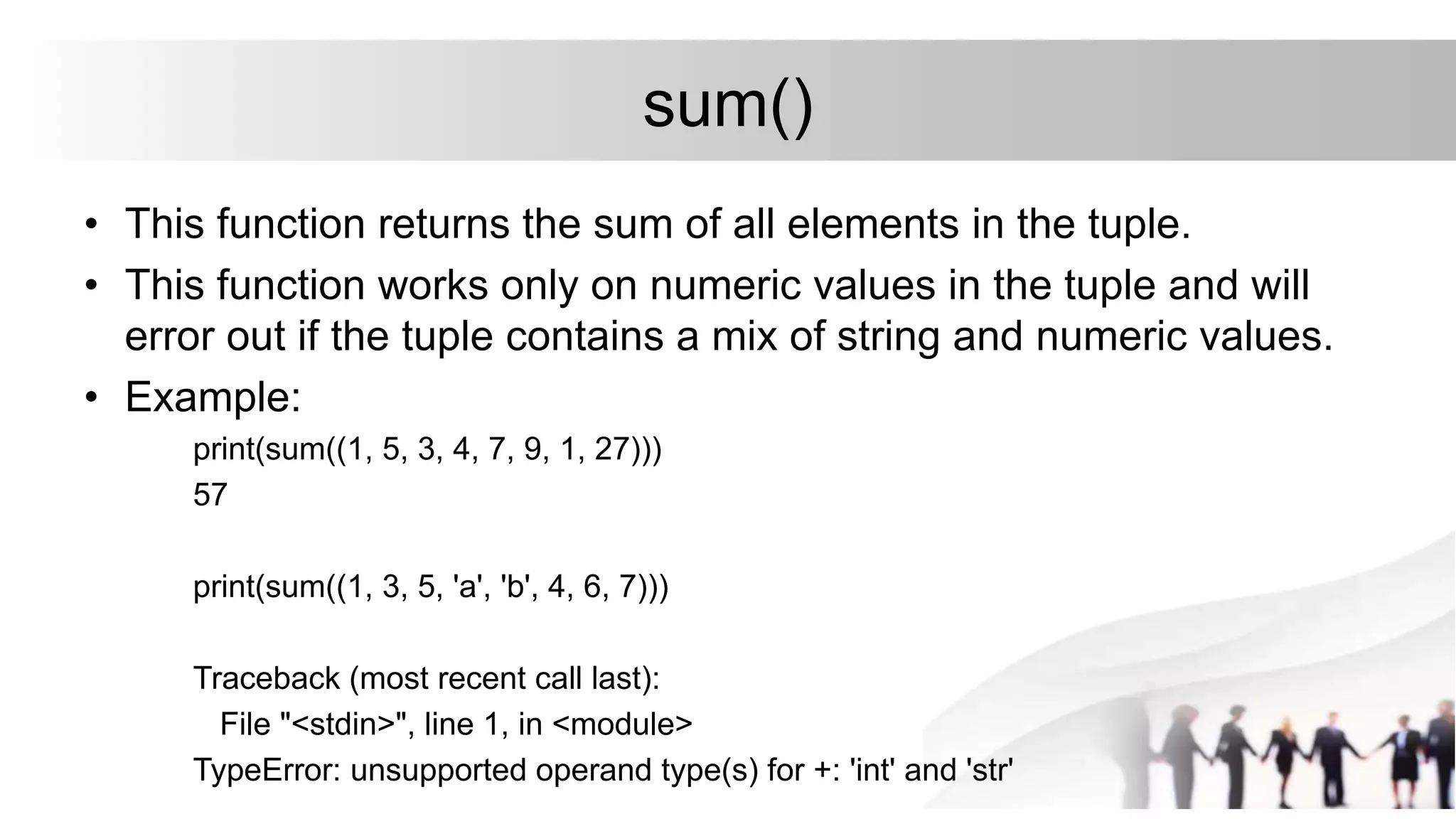 sum()
• This function returns the sum of all elements in the tuple.
• This function works only on numeric values in the tuple and will
error out if the tuple contains a mix of string and numeric values.
• Example:
print(sum((1, 5, 3, 4, 7, 9, 1, 27)))
57
print(sum((1, 3, 5, 'a', 'b', 4, 6, 7)))
Traceback (most recent call last):
File "<stdin>", line 1, in <module>
TypeError: unsupported operand type(s) for +: 'int' and 'str'
 