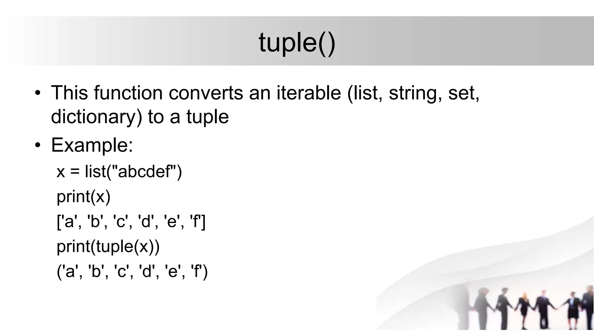 tuple()
• This function converts an iterable (list, string, set,
dictionary) to a tuple
• Example:
x = list("abcdef")
print(x)
['a', 'b', 'c', 'd', 'e', 'f']
print(tuple(x))
('a', 'b', 'c', 'd', 'e', 'f')
 