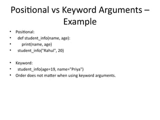Positional vs Keyword Arguments –
Example
• Positional:
• def student_info(name, age):
• print(name, age)
• student_info("Rahul", 20)
• Keyword:
• student_info(age=19, name="Priya")
• Order does not matter when using keyword arguments.
 