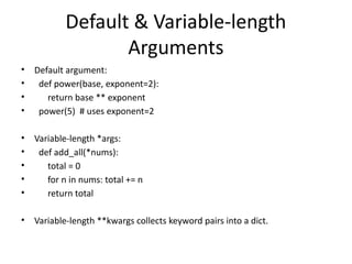 Default & Variable-length
Arguments
• Default argument:
• def power(base, exponent=2):
• return base ** exponent
• power(5) # uses exponent=2
• Variable-length *args:
• def add_all(*nums):
• total = 0
• for n in nums: total += n
• return total
• Variable-length **kwargs collects keyword pairs into a dict.
 