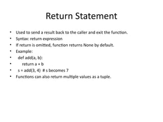 Return Statement
• Used to send a result back to the caller and exit the function.
• Syntax: return expression
• If return is omitted, function returns None by default.
• Example:
• def add(a, b):
• return a + b
• s = add(3, 4) # s becomes 7
• Functions can also return multiple values as a tuple.
 