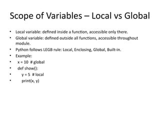 Scope of Variables – Local vs Global
• Local variable: defined inside a function, accessible only there.
• Global variable: defined outside all functions, accessible throughout
module.
• Python follows LEGB rule: Local, Enclosing, Global, Built-in.
• Example:
• x = 10 # global
• def show():
• y = 5 # local
• print(x, y)
 