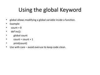 Using the global Keyword
• global allows modifying a global variable inside a function.
• Example:
• count = 0
• def inc():
• global count
• count = count + 1
• print(count)
• Use with care – avoid overuse to keep code clean.
 