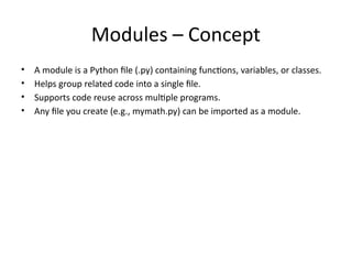 Modules – Concept
• A module is a Python file (.py) containing functions, variables, or classes.
• Helps group related code into a single file.
• Supports code reuse across multiple programs.
• Any file you create (e.g., mymath.py) can be imported as a module.
 