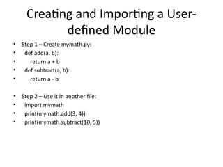 Creating and Importing a User-
defined Module
• Step 1 – Create mymath.py:
• def add(a, b):
• return a + b
• def subtract(a, b):
• return a - b
• Step 2 – Use it in another file:
• import mymath
• print(mymath.add(3, 4))
• print(mymath.subtract(10, 5))
 