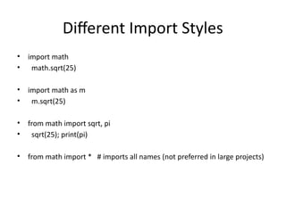 Different Import Styles
• import math
• math.sqrt(25)
• import math as m
• m.sqrt(25)
• from math import sqrt, pi
• sqrt(25); print(pi)
• from math import * # imports all names (not preferred in large projects)
 