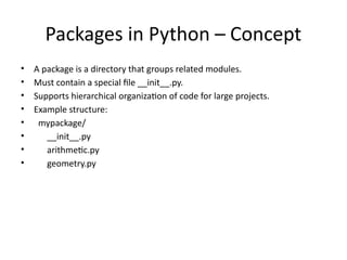 Packages in Python – Concept
• A package is a directory that groups related modules.
• Must contain a special file __init__.py.
• Supports hierarchical organization of code for large projects.
• Example structure:
• mypackage/
• __init__.py
• arithmetic.py
• geometry.py
 