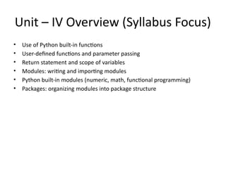 Unit – IV Overview (Syllabus Focus)
• Use of Python built-in functions
• User-defined functions and parameter passing
• Return statement and scope of variables
• Modules: writing and importing modules
• Python built-in modules (numeric, math, functional programming)
• Packages: organizing modules into package structure
 