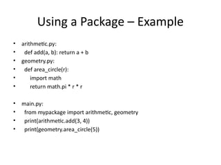 Using a Package – Example
• arithmetic.py:
• def add(a, b): return a + b
• geometry.py:
• def area_circle(r):
• import math
• return math.pi * r * r
• main.py:
• from mypackage import arithmetic, geometry
• print(arithmetic.add(3, 4))
• print(geometry.area_circle(5))
 
