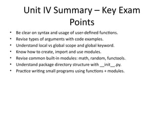 Unit IV Summary – Key Exam
Points
• Be clear on syntax and usage of user-defined functions.
• Revise types of arguments with code examples.
• Understand local vs global scope and global keyword.
• Know how to create, import and use modules.
• Revise common built-in modules: math, random, functools.
• Understand package directory structure with __init__.py.
• Practice writing small programs using functions + modules.
 