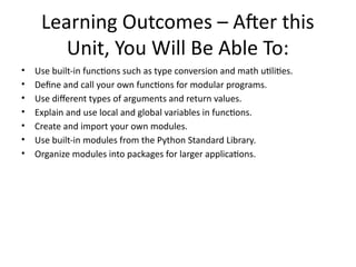 Learning Outcomes – After this
Unit, You Will Be Able To:
• Use built-in functions such as type conversion and math utilities.
• Define and call your own functions for modular programs.
• Use different types of arguments and return values.
• Explain and use local and global variables in functions.
• Create and import your own modules.
• Use built-in modules from the Python Standard Library.
• Organize modules into packages for larger applications.
 