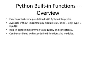 Python Built-in Functions –
Overview
• Functions that come pre-defined with Python interpreter.
• Available without importing any module (e.g., print(), len(), type(),
input()).
• Help in performing common tasks quickly and consistently.
• Can be combined with user-defined functions and modules.
 