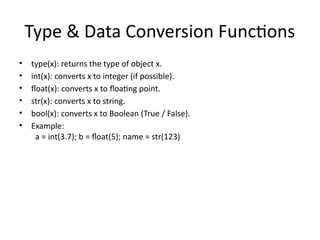 Type & Data Conversion Functions
• type(x): returns the type of object x.
• int(x): converts x to integer (if possible).
• float(x): converts x to floating point.
• str(x): converts x to string.
• bool(x): converts x to Boolean (True / False).
• Example:
a = int(3.7); b = float(5); name = str(123)
 