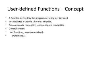 User-defined Functions – Concept
• A function defined by the programmer using def keyword.
• Encapsulates a specific task or calculation.
• Promotes code reusability, modularity and readability.
• General syntax:
• def function_name(parameters):
• statement(s)
 