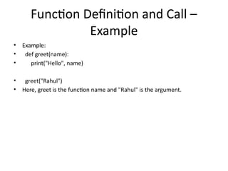 Function Definition and Call –
Example
• Example:
• def greet(name):
• print("Hello", name)
• greet("Rahul")
• Here, greet is the function name and "Rahul" is the argument.
 