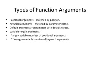 Types of Function Arguments
• Positional arguments – matched by position.
• Keyword arguments – matched by parameter name.
• Default arguments – parameters with default values.
• Variable-length arguments:
• *args – variable number of positional arguments.
• **kwargs – variable number of keyword arguments.
 