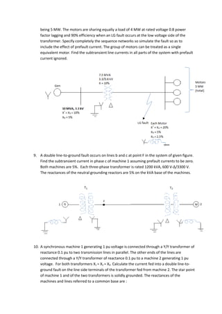 being 5 MW. The motors are sharing equally a load of 4 MW at rated voltage 0.8 power
    factor lagging and 90% efficiency when an LG fault occurs at the low voltage side of the
    transformer. Specify completely the sequence networks so simulate the fault so as to
    include the effect of prefault current. The group of motors can be treated as a single
    equivalent motor. Find the subtransient line currents in all parts of the system with prefault
    current ignored.




9. A double line-to-ground fault occurs on lines b and c at point F in the system of given figure.
   Find the subtransient current in phase c of machine 1 assuming prefault currents to be zero.
   Both machines are 5%. Each three-phase transformer is rated 1200 kVA, 600 V-Δ/3300 V.
   The reactances of the neutral grounding reactors are 5% on the kVA base of the machines.




10. A synchronous machine 1 generating 1 pu voltage is connected through a Y/Y transformer of
    reactance 0.1 pu to two transmission lines in parallel. The other ends of the lines are
    connected through a Y/Y transformer of reactance 0.1 pu to a machine 2 generating 1 pu
    voltage. For both transformers X1 = X2 = X0. Calculate the current fed into a double line-to-
    ground fault on the line side terminals of the transformer fed from machine 2. The star point
    of machine 1 and of the two transformers is solidly grounded. The reactances of the
    machines and lines referred to a common base are :
 