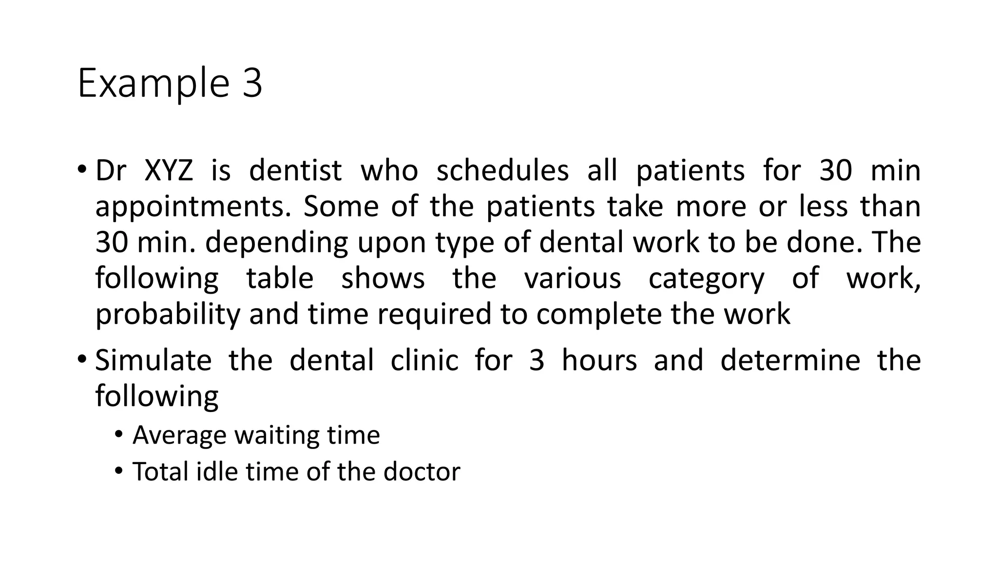 Example 3
• Dr XYZ is dentist who schedules all patients for 30 min
appointments. Some of the patients take more or less than
30 min. depending upon type of dental work to be done. The
following table shows the various category of work,
probability and time required to complete the work
• Simulate the dental clinic for 3 hours and determine the
following
• Average waiting time
• Total idle time of the doctor
 