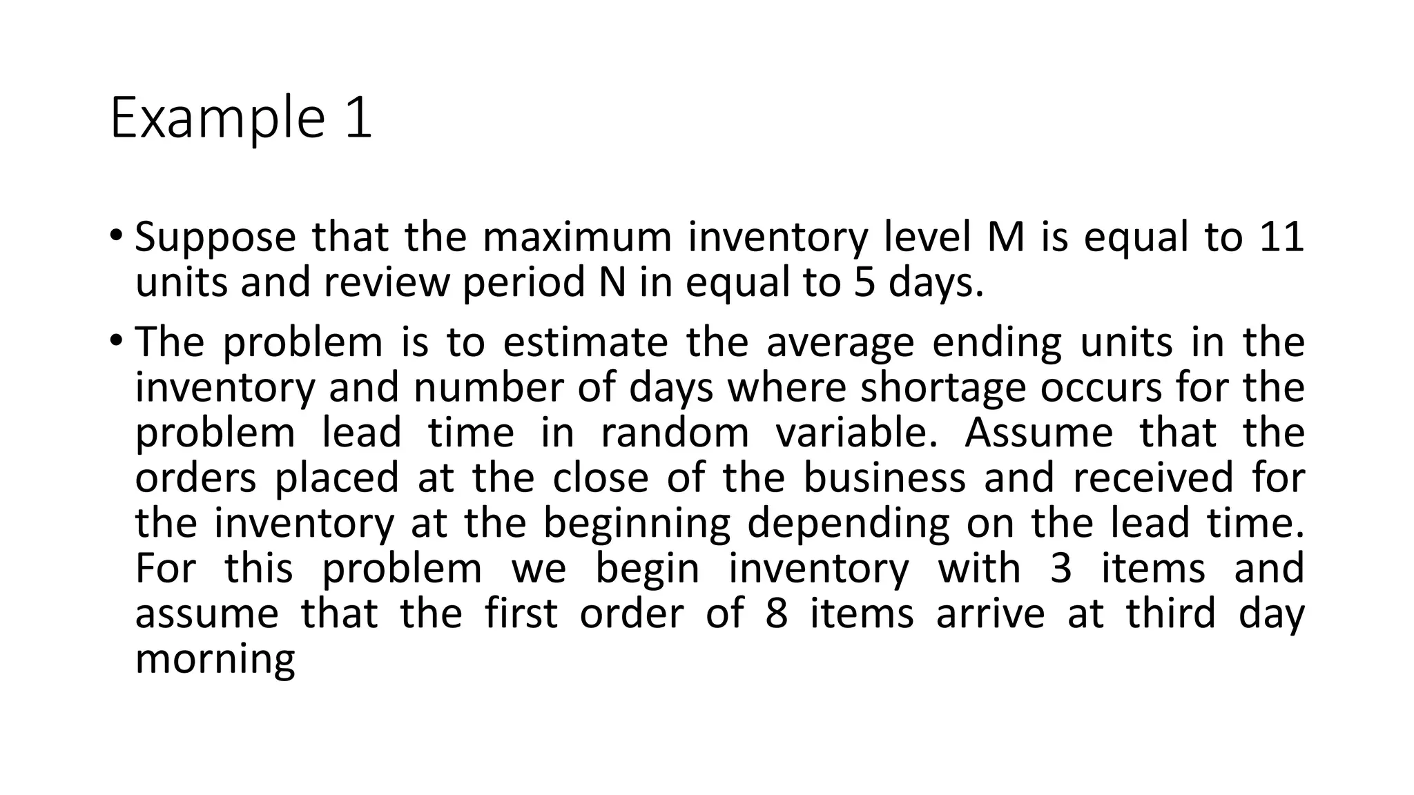 Example 1
• Suppose that the maximum inventory level M is equal to 11
units and review period N in equal to 5 days.
• The problem is to estimate the average ending units in the
inventory and number of days where shortage occurs for the
problem lead time in random variable. Assume that the
orders placed at the close of the business and received for
the inventory at the beginning depending on the lead time.
For this problem we begin inventory with 3 items and
assume that the first order of 8 items arrive at third day
morning
 