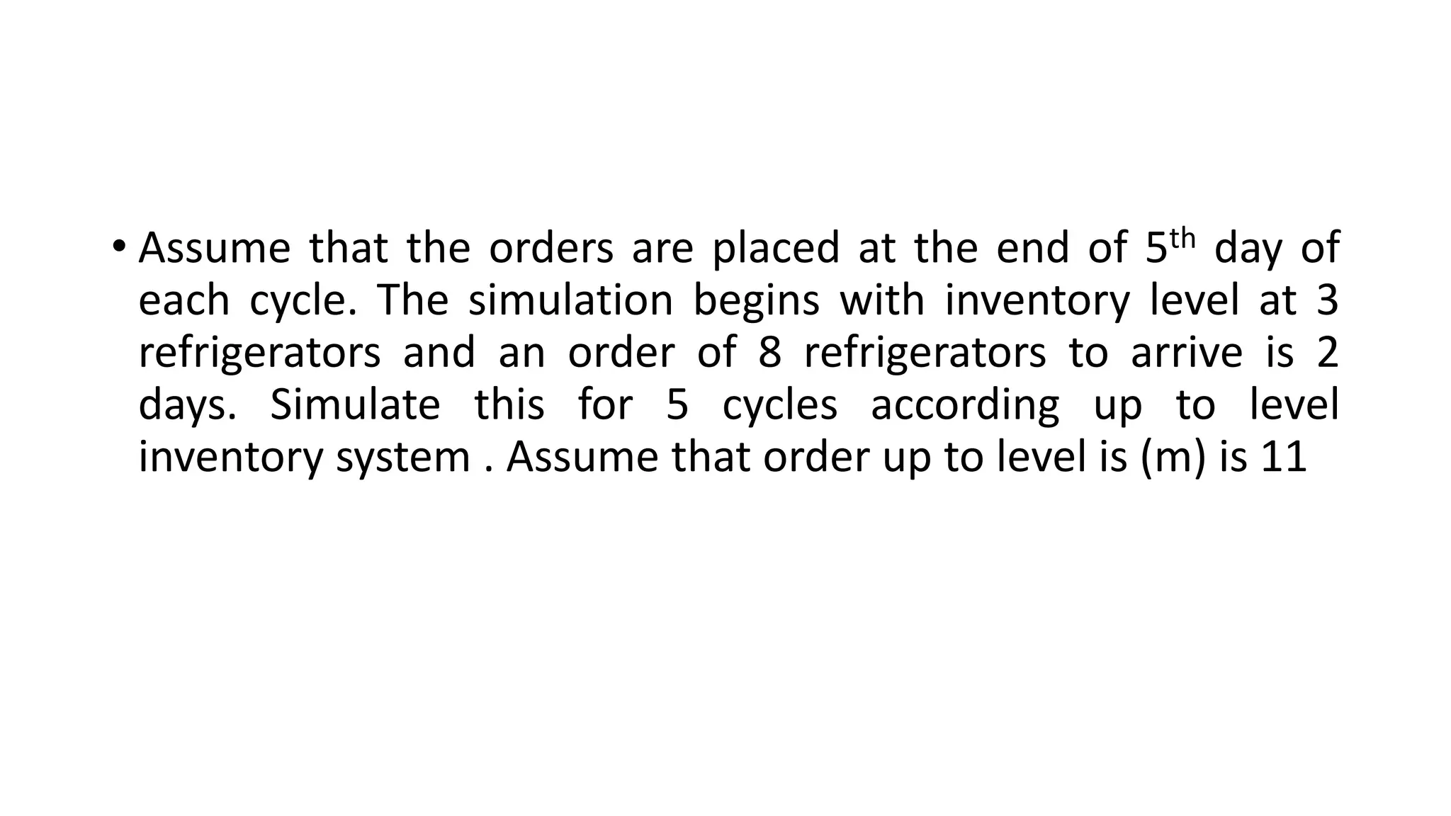 • Assume that the orders are placed at the end of 5th day of
each cycle. The simulation begins with inventory level at 3
refrigerators and an order of 8 refrigerators to arrive is 2
days. Simulate this for 5 cycles according up to level
inventory system . Assume that order up to level is (m) is 11
 