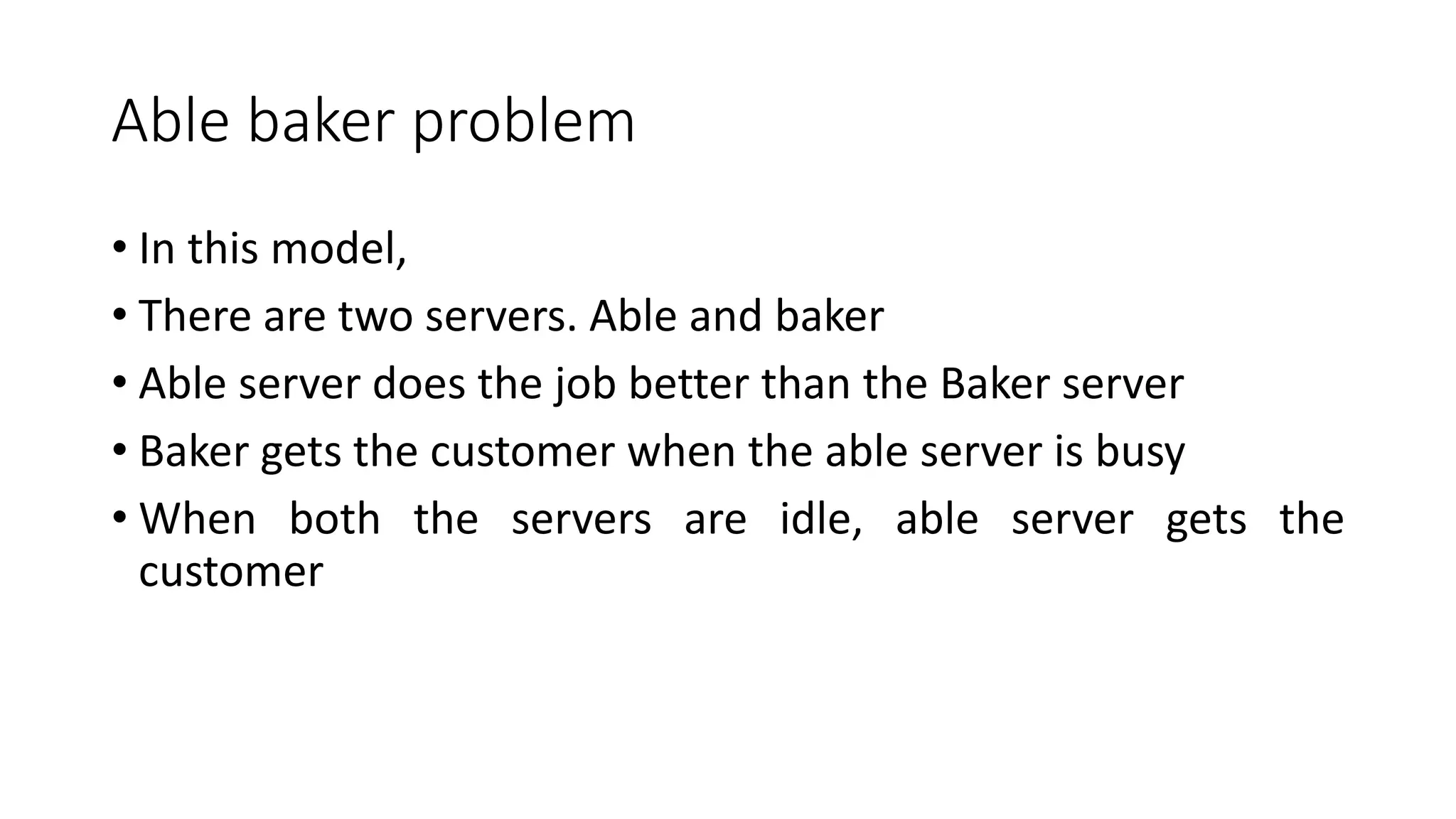Able baker problem
• In this model,
• There are two servers. Able and baker
• Able server does the job better than the Baker server
• Baker gets the customer when the able server is busy
• When both the servers are idle, able server gets the
customer
 