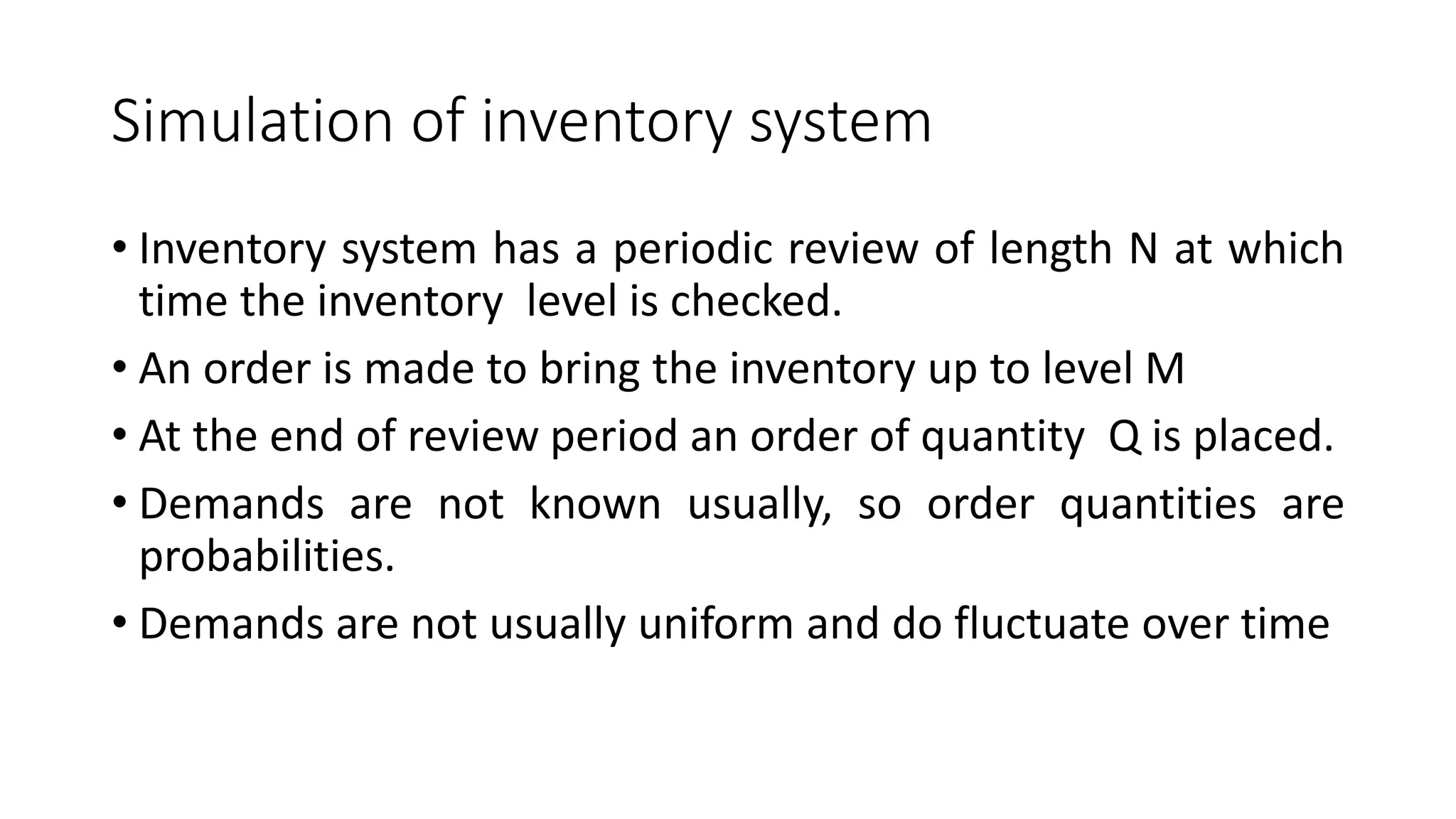 Simulation of inventory system
• Inventory system has a periodic review of length N at which
time the inventory level is checked.
• An order is made to bring the inventory up to level M
• At the end of review period an order of quantity Q is placed.
• Demands are not known usually, so order quantities are
probabilities.
• Demands are not usually uniform and do fluctuate over time
 