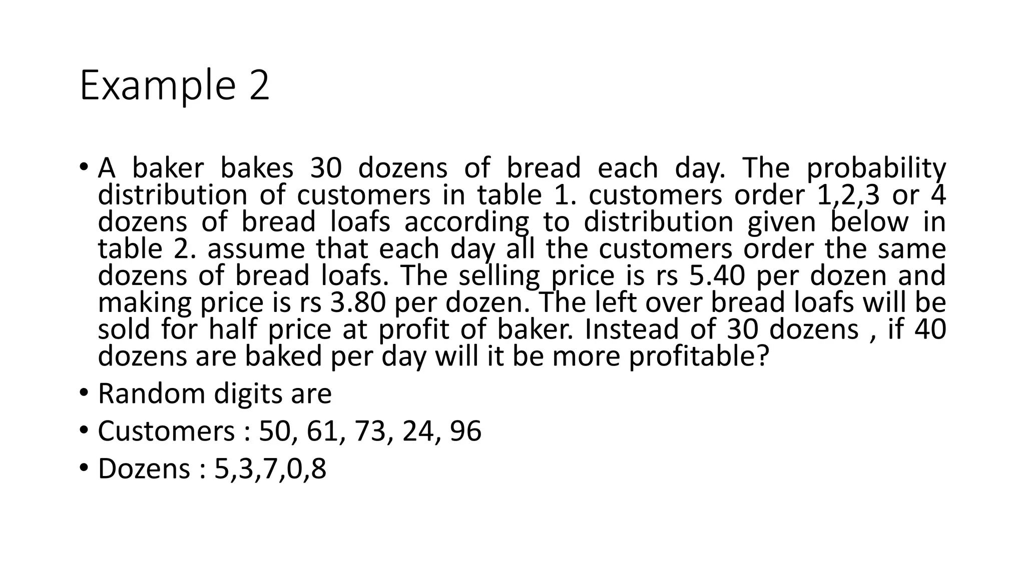 Example 2
• A baker bakes 30 dozens of bread each day. The probability
distribution of customers in table 1. customers order 1,2,3 or 4
dozens of bread loafs according to distribution given below in
table 2. assume that each day all the customers order the same
dozens of bread loafs. The selling price is rs 5.40 per dozen and
making price is rs 3.80 per dozen. The left over bread loafs will be
sold for half price at profit of baker. Instead of 30 dozens , if 40
dozens are baked per day will it be more profitable?
• Random digits are
• Customers : 50, 61, 73, 24, 96
• Dozens : 5,3,7,0,8
 