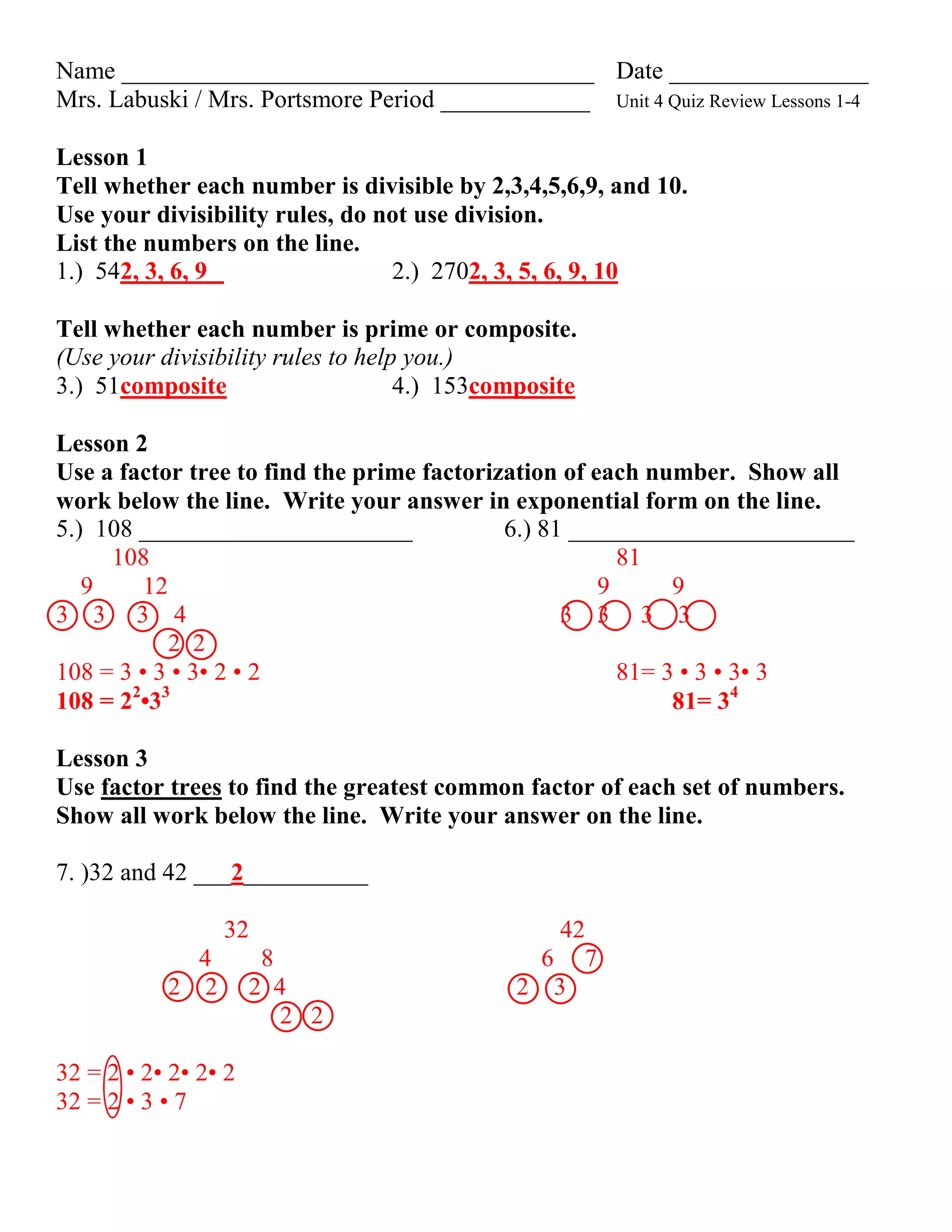 Name ______________________________________ Date ________________
Mrs. Labuski / Mrs. Portsmore Period ____________ Unit 4 Quiz Review Lessons 1-4

Lesson 1
Tell whether each number is divisible by 2,3,4,5,6,9, and 10.
Use your divisibility rules, do not use division.
List the numbers on the line.
1.) 542, 3, 6, 9                 2.) 2702, 3, 5, 6, 9, 10

Tell whether each number is prime or composite.
(Use your divisibility rules to help you.)
3.) 51composite                     4.) 153composite

Lesson 2
Use a factor tree to find the prime factorization of each number. Show all
work below the line. Write your answer in exponential form on the line.
5.) 108 ______________________              6.) 81 _______________________
     108                                                81
   9     12                                           9      9
3 3 3 4                                           3 3 3 3
            2 2
108 = 3 • 3 • 3• 2 • 2                                  81= 3 • 3 • 3• 3
       2 3
108 = 2 •3                                                   81= 34

Lesson 3
Use factor trees to find the greatest common factor of each set of numbers.
Show all work below the line. Write your answer on the line.

7. )32 and 42 ___2__________

                 32                             42
             4        8                       6 7
           2 2        2 4                    2 3
                         2 2

32 = 2 • 2• 2• 2• 2
32 = 2 • 3 • 7
 