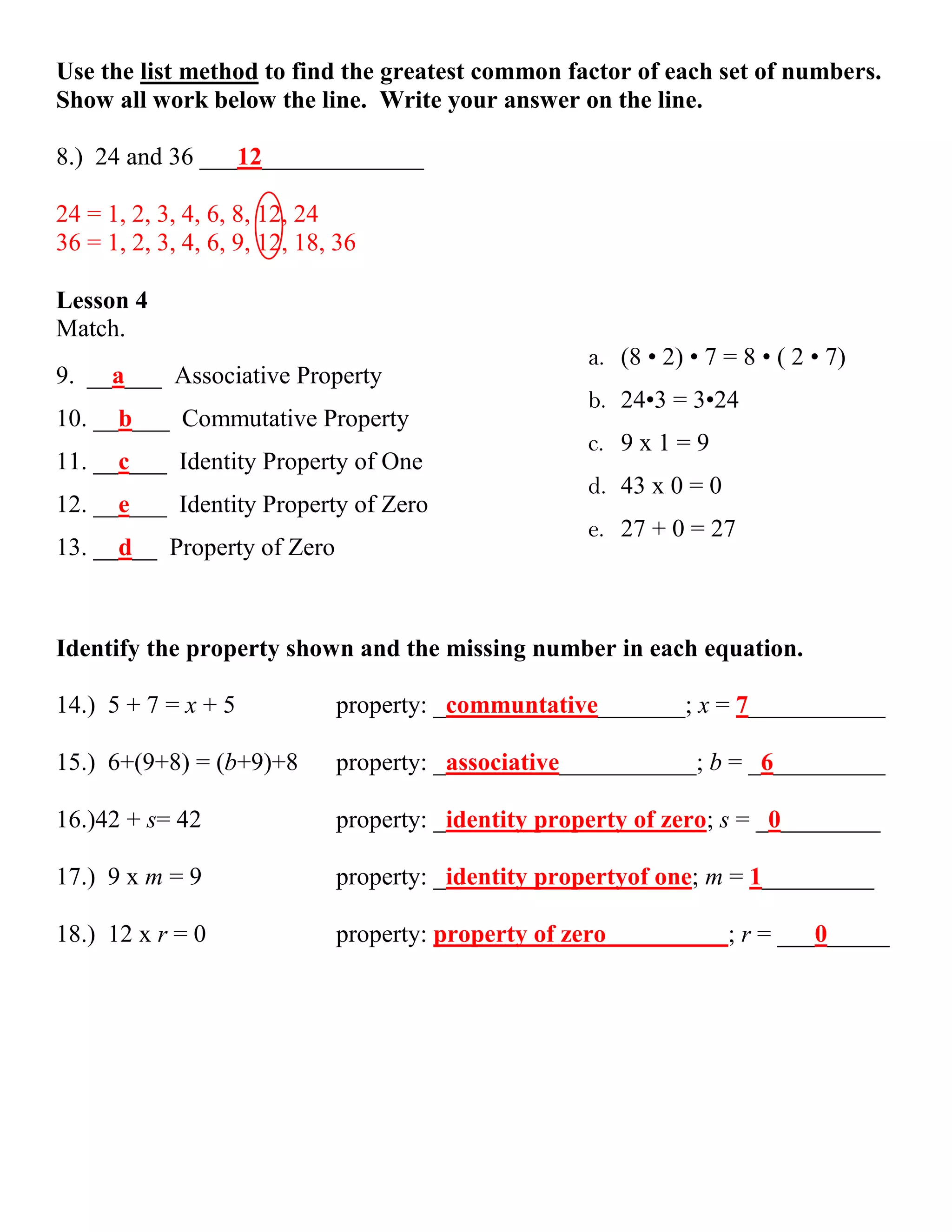 Use the list method to find the greatest common factor of each set of numbers.
Show all work below the line. Write your answer on the line.

8.) 24 and 36 ___12_____________

24 = 1, 2, 3, 4, 6, 8, 12, 24
36 = 1, 2, 3, 4, 6, 9, 12, 18, 36

Lesson 4
Match.
                                                      a. (8 • 2) • 7 = 8 • ( 2 • 7)
9. __a___ Associative Property
                                                      b. 24•3 = 3•24
10. __b___ Commutative Property
                                                      c. 9 x 1 = 9
11. __c___ Identity Property of One
                                                      d. 43 x 0 = 0
12. __e___ Identity Property of Zero
                                                      e. 27 + 0 = 27
13. __d__ Property of Zero



Identify the property shown and the missing number in each equation.

14.) 5 + 7 = x + 5            property: _communtative_______; x = 7___________

15.) 6+(9+8) = (b+9)+8        property: _associative___________; b = _6_________

16.)42 + s= 42                property: _identity property of zero; s = _0________

17.) 9 x m = 9                property: _identity propertyof one; m = 1_________

18.) 12 x r = 0               property: property of zero              ; r = ___0_____
 