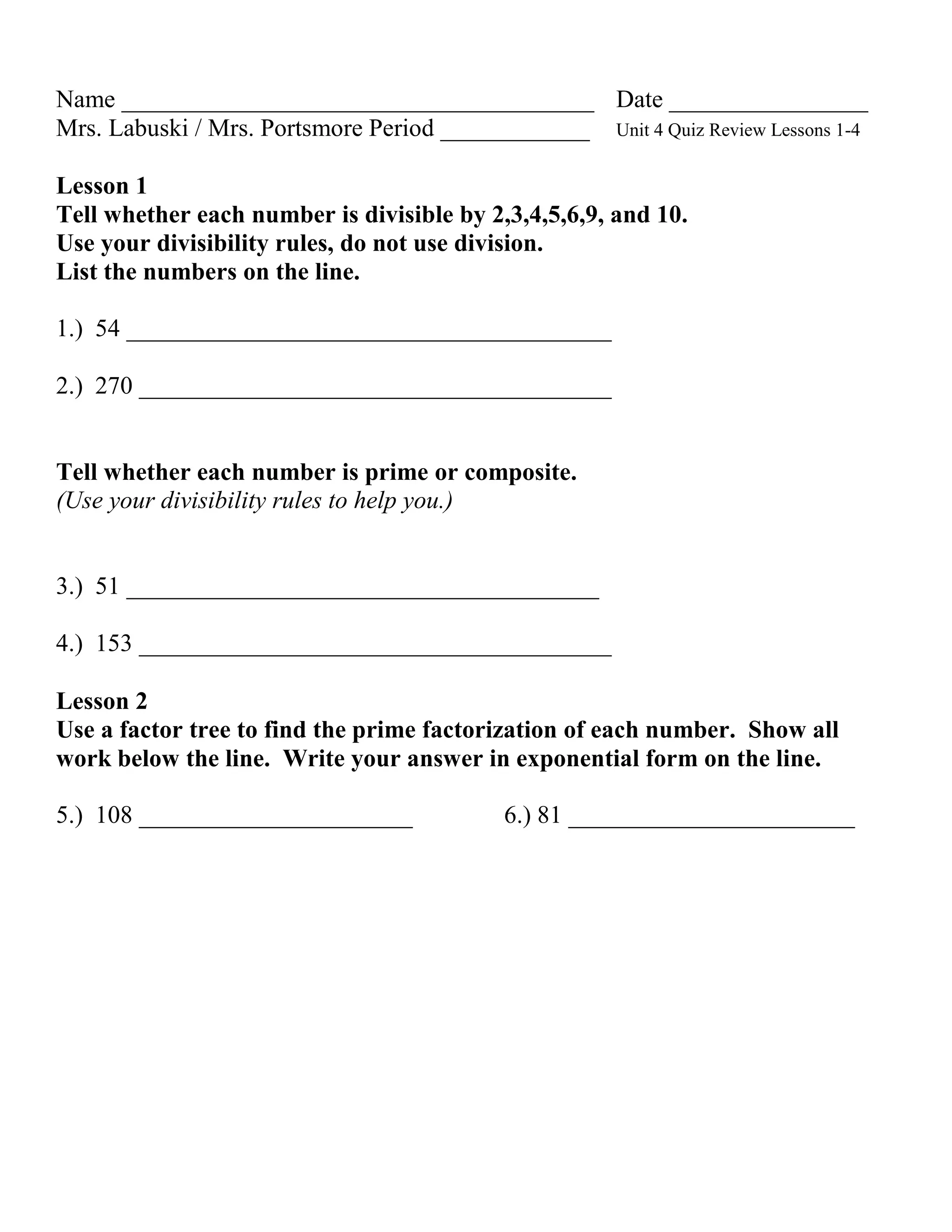 Name ______________________________________ Date ________________
Mrs. Labuski / Mrs. Portsmore Period ____________ Unit 4 Quiz Review Lessons 1-4

Lesson 1
Tell whether each number is divisible by 2,3,4,5,6,9, and 10.
Use your divisibility rules, do not use division.
List the numbers on the line.

1.) 54 _______________________________________

2.) 270 ______________________________________


Tell whether each number is prime or composite.
(Use your divisibility rules to help you.)


3.) 51 ______________________________________

4.) 153 ______________________________________

Lesson 2
Use a factor tree to find the prime factorization of each number. Show all
work below the line. Write your answer in exponential form on the line.

5.) 108 ______________________              6.) 81 _______________________
 