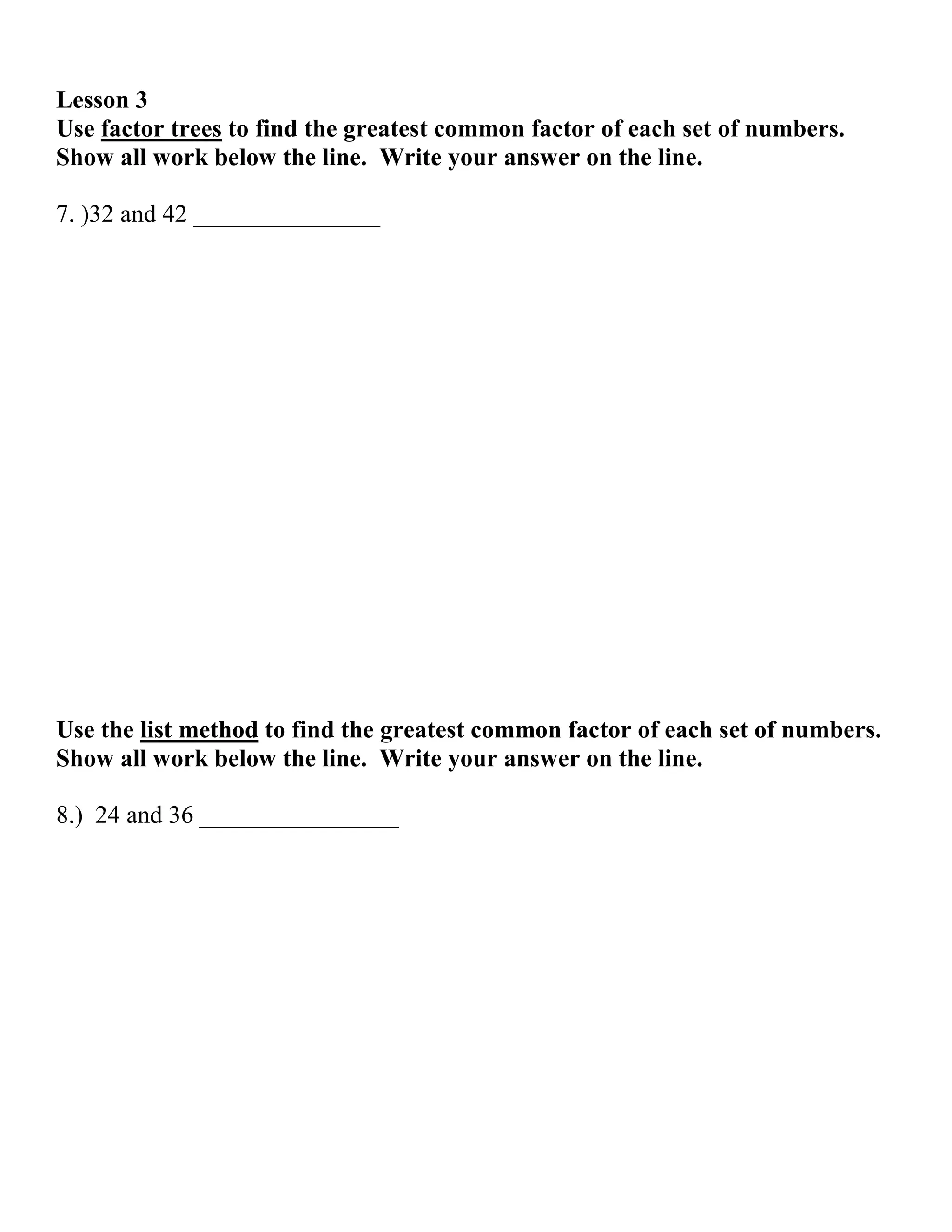 Lesson 3
Use factor trees to find the greatest common factor of each set of numbers.
Show all work below the line. Write your answer on the line.

7. )32 and 42 _______________




Use the list method to find the greatest common factor of each set of numbers.
Show all work below the line. Write your answer on the line.

8.) 24 and 36 ________________
 