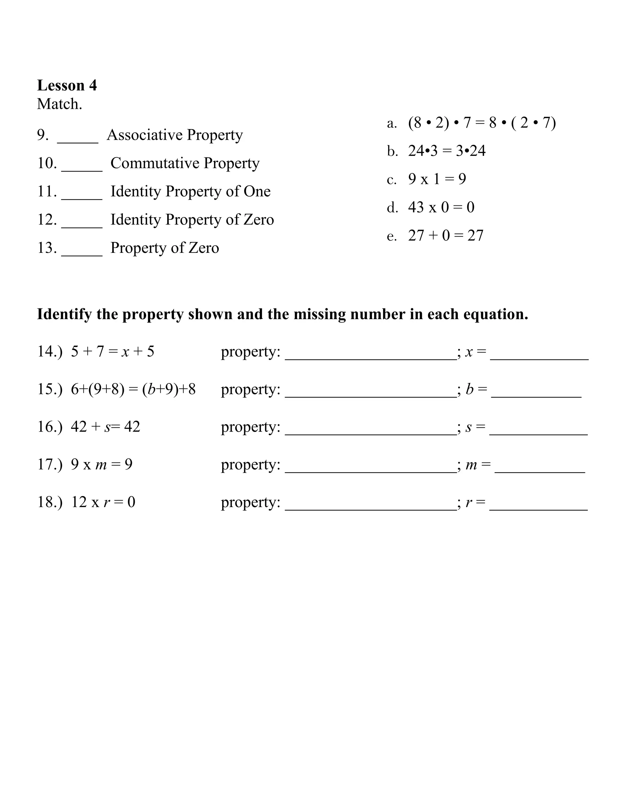 Lesson 4
Match.
                                                   a. (8 • 2) • 7 = 8 • ( 2 • 7)
9. _____ Associative Property
                                                   b. 24•3 = 3•24
10. _____ Commutative Property
                                                   c. 9 x 1 = 9
11. _____ Identity Property of One
                                                   d. 43 x 0 = 0
12. _____ Identity Property of Zero
                                                   e. 27 + 0 = 27
13. _____ Property of Zero



Identify the property shown and the missing number in each equation.

14.) 5 + 7 = x + 5           property: _____________________; x = ____________

15.) 6+(9+8) = (b+9)+8       property: _____________________; b = ___________

16.) 42 + s= 42              property: _____________________; s = ____________

17.) 9 x m = 9               property: _____________________; m = ___________

18.) 12 x r = 0              property: _____________________; r = ____________
 