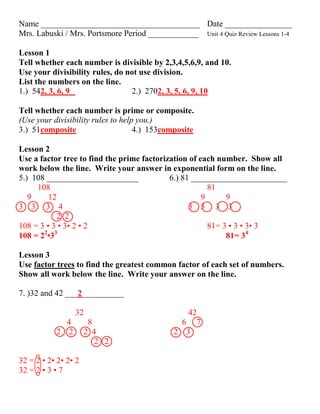 Name ______________________________________ Date ________________
Mrs. Labuski / Mrs. Portsmore Period ____________ Unit 4 Quiz Review Lessons 1-4

Lesson 1
Tell whether each number is divisible by 2,3,4,5,6,9, and 10.
Use your divisibility rules, do not use division.
List the numbers on the line.
1.) 542, 3, 6, 9                 2.) 2702, 3, 5, 6, 9, 10

Tell whether each number is prime or composite.
(Use your divisibility rules to help you.)
3.) 51composite                     4.) 153composite

Lesson 2
Use a factor tree to find the prime factorization of each number. Show all
work below the line. Write your answer in exponential form on the line.
5.) 108 ______________________              6.) 81 _______________________
     108                                                81
   9     12                                           9      9
3 3 3 4                                           3 3 3 3
            2 2
108 = 3 • 3 • 3• 2 • 2                                  81= 3 • 3 • 3• 3
       2 3
108 = 2 •3                                                   81= 34

Lesson 3
Use factor trees to find the greatest common factor of each set of numbers.
Show all work below the line. Write your answer on the line.

7. )32 and 42 ___2__________

                 32                             42
             4        8                       6 7
           2 2        2 4                    2 3
                         2 2

32 = 2 • 2• 2• 2• 2
32 = 2 • 3 • 7
 